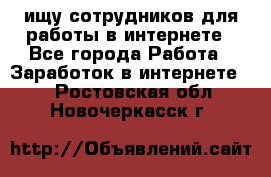 ищу сотрудников для работы в интернете - Все города Работа » Заработок в интернете   . Ростовская обл.,Новочеркасск г.